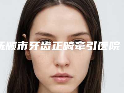 抚顺市牙齿正畸牵引医院上榜清单top10强深度点评(抚顺市牙齿正畸牵引口腔医院价格及案例在线免费查询)