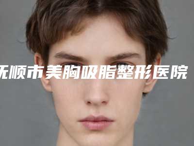 抚顺市美胸吸脂整形医院(抚顺新抚区新协和医疗美容诊所综合性更强)