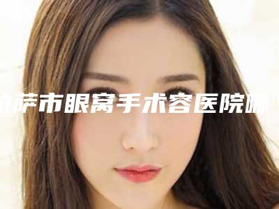 拉萨市眼窝手术容医院哪家口碑好-眼窝手术手术费用要多少
