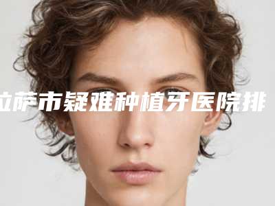 拉萨市疑难种植牙医院排行榜呈现（拉萨市疑难种植牙口腔医院实力口碑）