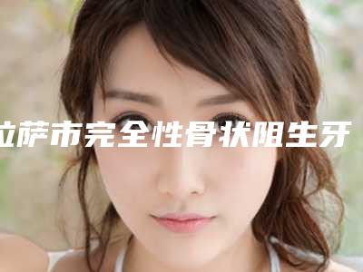 拉萨市完全性骨状阻生牙医院在榜名单前十位曝光(拉萨市完全性骨状阻生牙口腔医院技术专业盘点)