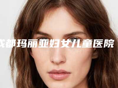 成都玛丽亚妇女儿童医院,成都生命汇医疗美容整形门诊部2025排名实力PK