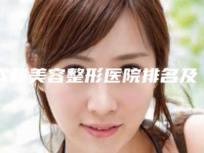 成都美容整形医院排名及介绍(找到最好的医院)(成都美容整形医院排行)