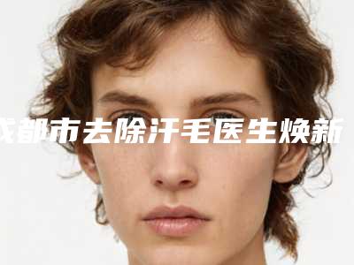 成都市去除汗毛医生焕新发布-耿宝华医生口碑人气俱佳