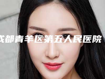 成都青羊区第五人民医院整形美容中心,成都仪美医疗美容整形门诊部一起来看看哪些牛