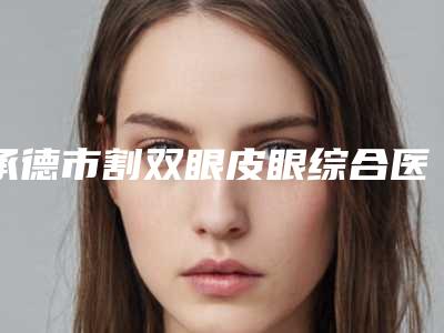 承德市割双眼皮眼综合医院排行前十位整合-承德熙朵医疗美容哪位专家更厉害