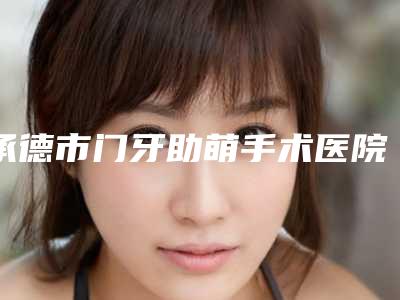 承德市门牙助萌手术医院排名榜前十位全新介绍（承德市门牙助萌手术口腔医院收费标准现揭晓）