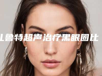 扎鲁特超声治疗黑眼圈比较靠谱的整形医院-通辽扎鲁特旗超声治疗黑眼圈公立三甲医院排名靠前2025年