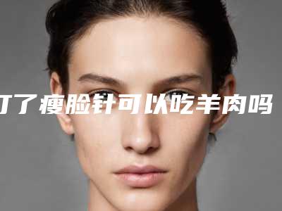 打了瘦脸针可以吃羊肉吗,打了瘦脸针多久效果最明显