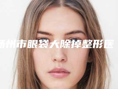 扬州市眼袋大除掉整形医院-扬州市眼袋大除掉医院排名榜精华贴一览