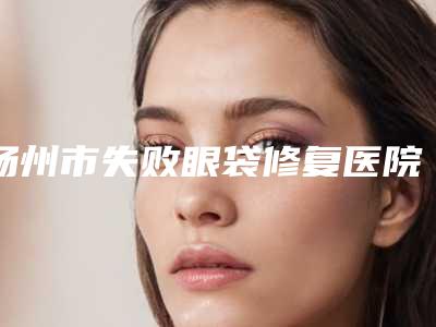 扬州市失败眼袋修复医院排行前10名年度名单公开-高邮丽皇医疗美容诊所价格优惠在线了解