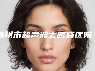 扬州市超声波去眼袋医院排行前十推荐-仪征市人民医院整形科与江苏仪征市人民医院整形美容科对比谁更强