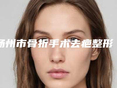 扬州市骨折手术去疤整形医院在榜清单前十位都是热门医美(丽都整形美容稳居前三甲)