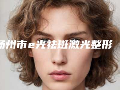 扬州市e光祛斑激光整形外科价格表（收费标准）可在线免费参考一览(2025年3月均价为：1983元）