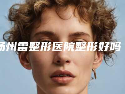 扬州雷整形医院整形好吗-价格(价目)表倾情发布