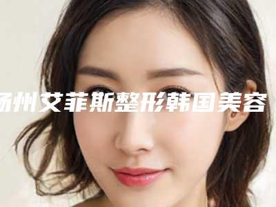 扬州艾菲斯整形韩国美容医院,扬州慧纹医疗美容诊所口碑_实力充分PK