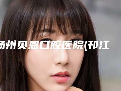 扬州贝恩口腔医院(邗江店)好不好-收费明细全新释出