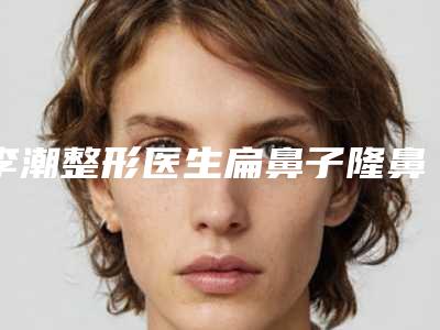 李潮整形医生扁鼻子隆鼻评价看效果挺好-杭州艾丽娅医疗美容