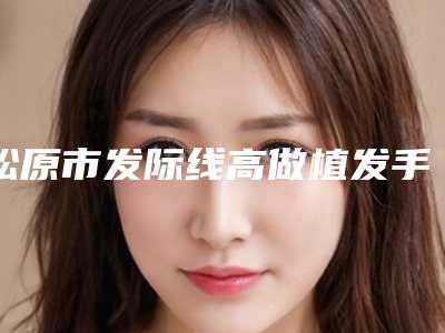 松原市发际线高做植发手术医院综合实力前十名排行有哪些-松原阳光医疗美容门诊部实力技术远超同行