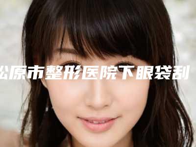 松原市整形医院下眼袋刮痧去掉-前郭县阳光门诊部选择不亏
