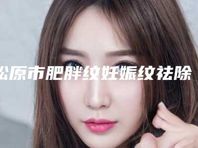 松原市肥胖纹妊娠纹祛除医生在榜名单top10强名单专位精选-李艳秋医生口碑和价格相当不赖