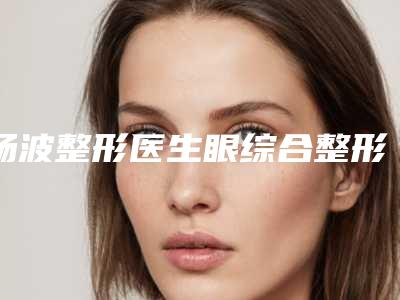杨波整形医生眼综合整形测评分析-济南市第四人民医院整形外科