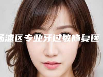 杨浦区专业牙过敏修复医院哪些权威(第二军医大学附属长海医院口腔科医生人气高)