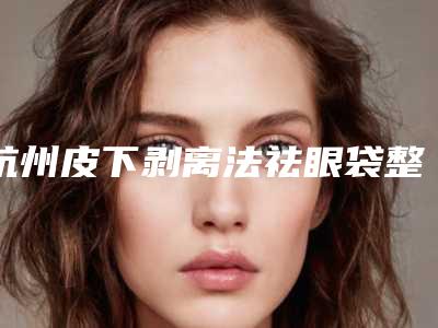 杭州皮下剥离法祛眼袋整容医院前十家实力派你看中了哪家,杭州艾尔莎•奥拉克医疗美容蝉联榜首