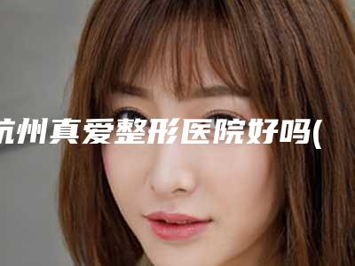 杭州真爱整形医院好吗(杭州真爱整形医院好吗知乎)