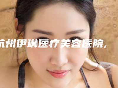 杭州伊琳医疗美容医院,杭州美神慕颜医疗美容门诊部技术比拼