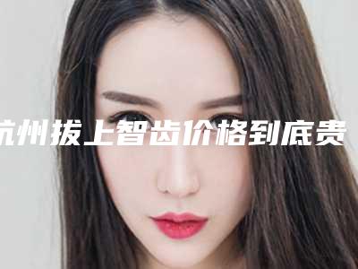 杭州拔上智齿价格到底贵不贵
