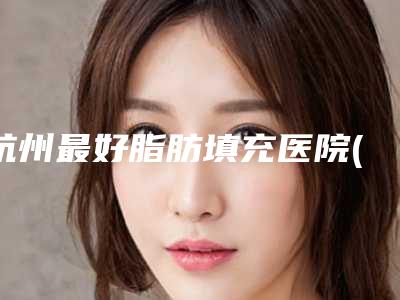 杭州最好脂肪填充医院(杭州脂肪填充医院排名前十有静港）
