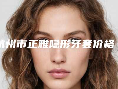 杭州市正雅隐形牙套价格表(费用)完整-杭州市正雅隐形牙套价格
