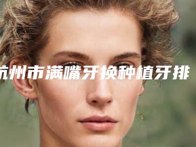 杭州市满嘴牙换种植牙排行前十佳都有哪些-杭州市满嘴牙换种植牙口腔医生