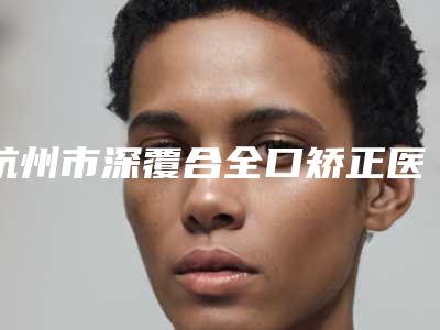 杭州市深覆合全口矫正医院在榜名单更新这几家实力口碑有保障（杭州市深覆合全口矫正口腔医院口碑评价一览）