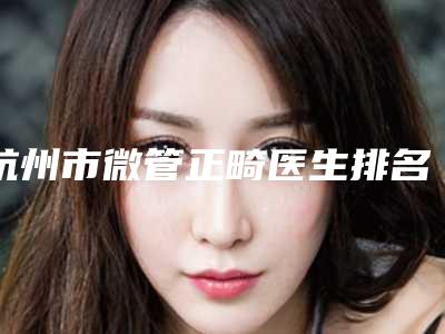 杭州市微管正畸医生排名top10哪些做的好-杭州市微管正畸口腔医生