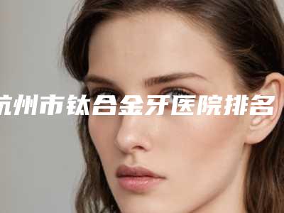 杭州市钛合金牙医院排名榜前十预先一览(杭州市钛合金牙口腔医院不吹不黑进来了解)