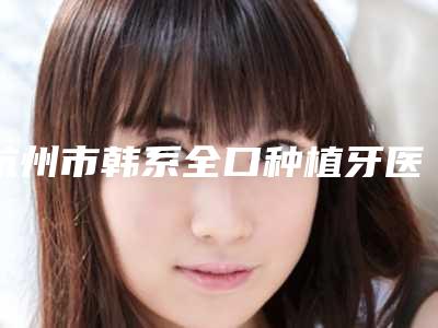 杭州市韩系全口种植牙医院推荐及知名医生介绍