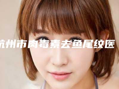 杭州市肉毒素去鱼尾纹医院排行榜前10位哪家有实力(杭州市肉毒素去鱼尾纹整形医院)
