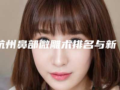 杭州鼻部微雕术排名与新价格收费标准概览!