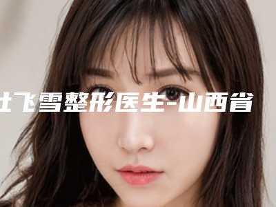 杜飞雪整形医生-山西省杜飞雪医生玻尿酸丰面颊适应症高人气医生汇聚于此