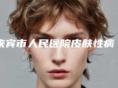 来宾市人民医院皮肤性病科的位置-价格表(费用)口碑怎么样