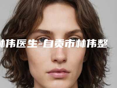 林伟医生-自贡市林伟整形专家老牌医生口碑出众
