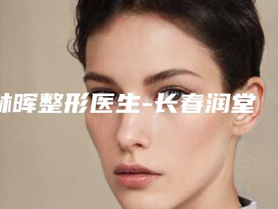 林晖整形医生-长春润堂林氏皮肤门诊部林晖医生实力效果一览无余
