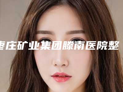 枣庄矿业集团滕南医院整形科收费标准2025版新趋势出炉附乳房缩小提升术案例
