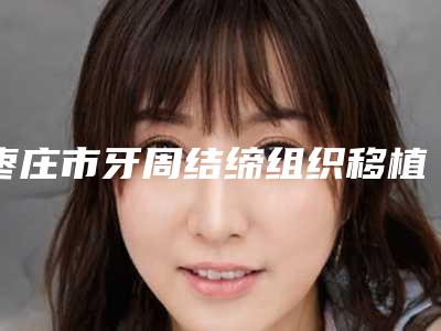 枣庄市牙周结缔组织移植术排名top10强可靠榜单发布-枣庄市牙周结缔组织移植术口腔医生