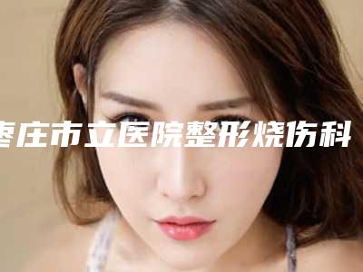 枣庄市立医院整形烧伤科价目表全新曝出-擅长项目奥美定丰胸取出等
