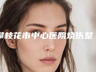 攀枝花市中心医院烧伤整形科价目表2025公开一览附自体脂肪丰太阳穴案例