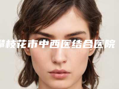 攀枝花市中西医结合医院整形科,攀枝花奇丽医疗美容门诊部专业连锁你选谁