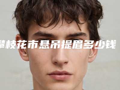 攀枝花市悬吊提眉多少钱(2025年攀枝花市悬吊提眉收费明细2025热门新篇巨献)